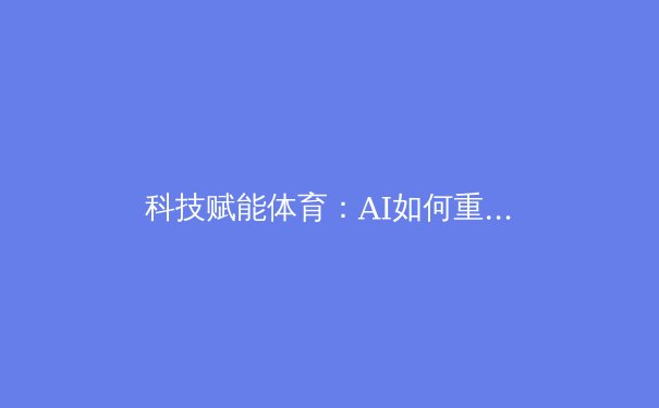 科技赋能体育：AI如何重塑现代竞技的观看与训练方式