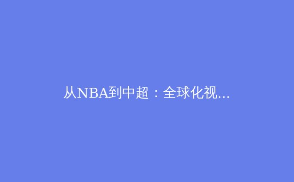 从NBA到中超：全球化视角下的职业体育战略转型与挑战 - 2