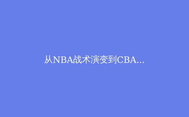 从NBA战术演变到CBA本土化创新：现代篮球的全球化交响曲 - 3